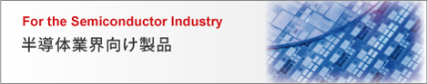 For the Semiconductor Industry 半導体業界向け製品